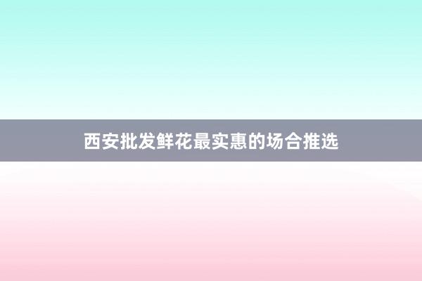 西安批发鲜花最实惠的场合推选