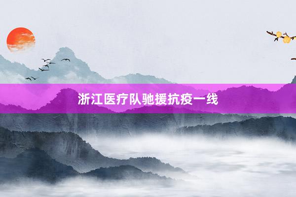 浙江医疗队驰援抗疫一线